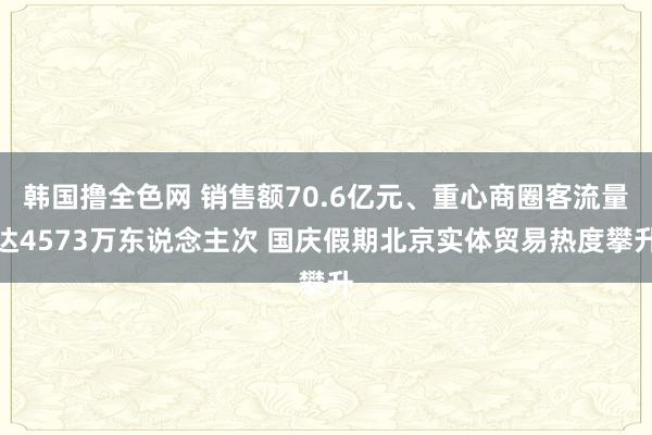 韩国撸全色网 销售额70.6亿元、重心商圈客流量达4573万东说念主次 国庆假期北京实体贸易热度攀升