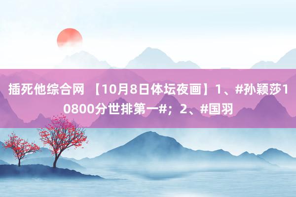 插死他综合网 【10月8日体坛夜画】1、#孙颖莎10800分世排第一#；2、#国羽