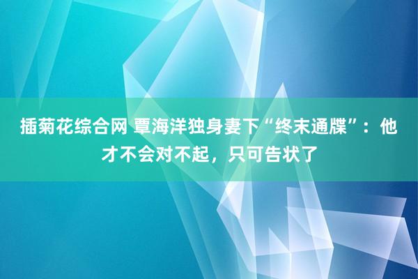 插菊花综合网 覃海洋独身妻下“终末通牒”：他才不会对不起，只可告状了