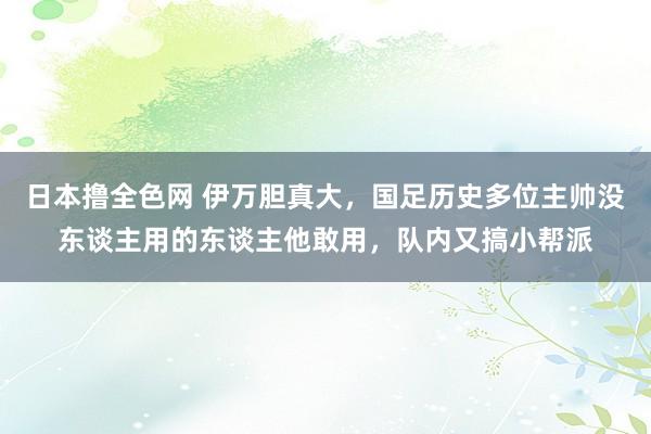 日本撸全色网 伊万胆真大，国足历史多位主帅没东谈主用的东谈主他敢用，队内又搞小帮派