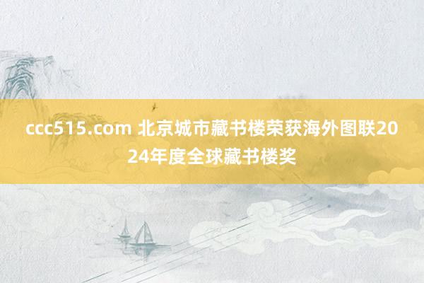 ccc515.com 北京城市藏书楼荣获海外图联2024年度全球藏书楼奖