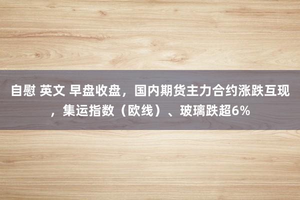 自慰 英文 早盘收盘，国内期货主力合约涨跌互现，集运指数（欧线）、玻璃跌超6%