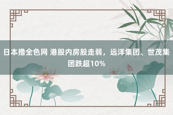 日本撸全色网 港股内房股走弱，远洋集团、世茂集团跌超10%