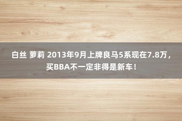 白丝 萝莉 2013年9月上牌良马5系现在7.8万，买BBA不一定非得是新车！