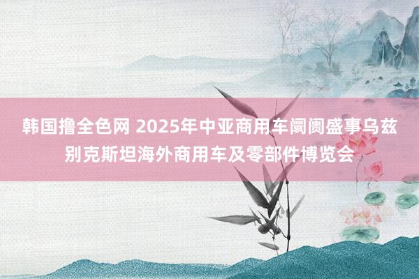 韩国撸全色网 2025年中亚商用车阛阓盛事乌兹别克斯坦海外商用车及零部件博览会