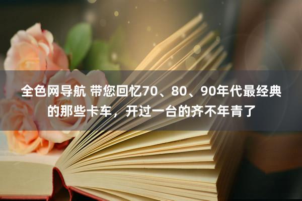 全色网导航 带您回忆70、80、90年代最经典的那些卡车，开过一台的齐不年青了