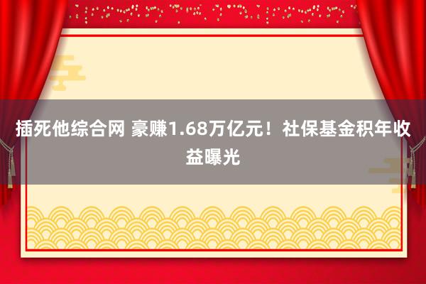 插死他综合网 豪赚1.68万亿元！社保基金积年收益曝光