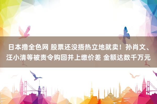 日本撸全色网 股票还没捂热立地就卖！孙肖文、汪小清等被责令购回并上缴价差 金额达数千万元