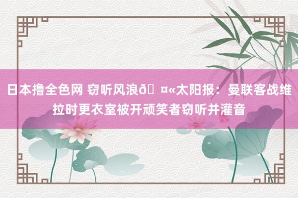 日本撸全色网 窃听风浪🤫太阳报：曼联客战维拉时更衣室被开顽笑者窃听并灌音