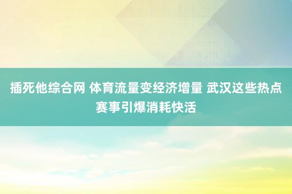 插死他综合网 体育流量变经济增量 武汉这些热点赛事引爆消耗快活