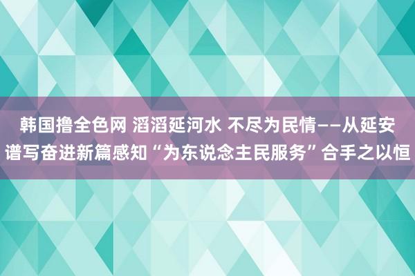 韩国撸全色网 滔滔延河水 不尽为民情——从延安谱写奋进新篇感知“为东说念主民服务”合手之以恒