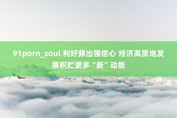 91porn_soul 利好频出强信心 经济高质地发展积贮更多“新”动能