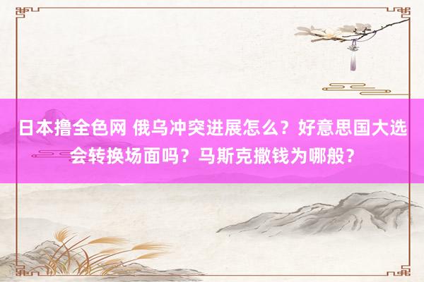 日本撸全色网 俄乌冲突进展怎么？好意思国大选会转换场面吗？马斯克撒钱为哪般？