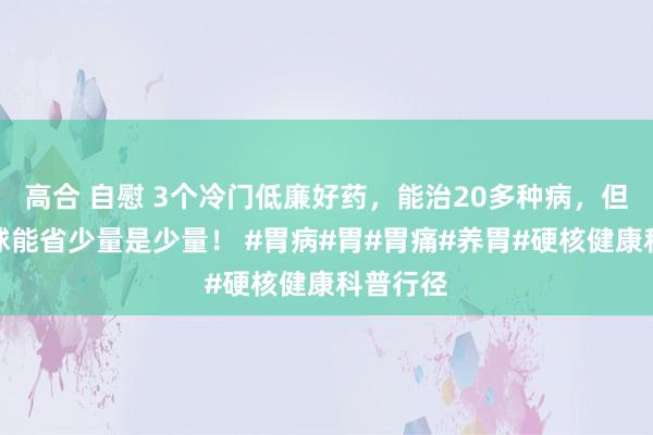 高合 自慰 3个冷门低廉好药，能治20多种病，但愿帮全球能省少量是少量！ #胃病#胃#胃痛#养胃#硬核健康科普行径