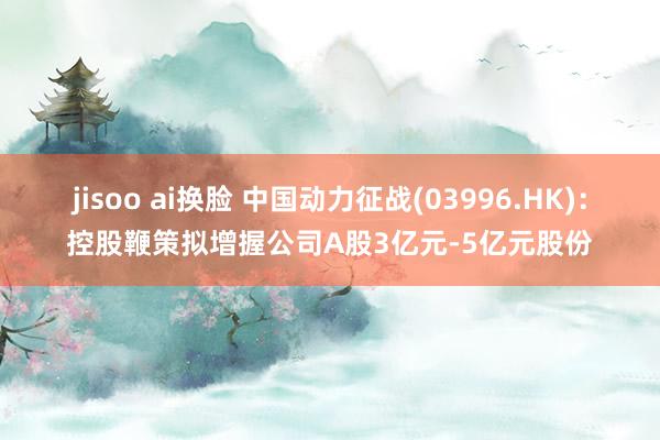 jisoo ai换脸 中国动力征战(03996.HK)：控股鞭策拟增握公司A股3亿元-5亿元股份