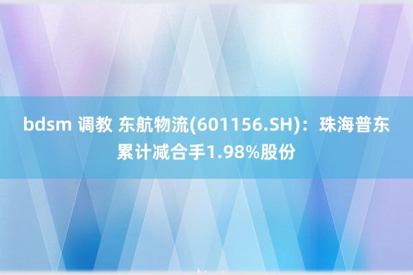 bdsm 调教 东航物流(601156.SH)：珠海普东累计减合手1.98%股份