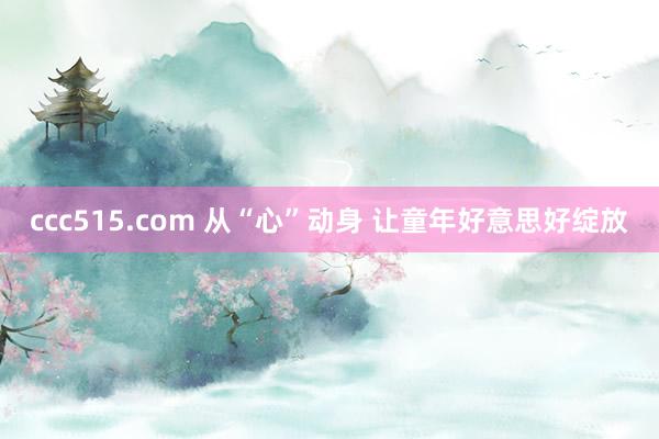 ccc515.com 从“心”动身 让童年好意思好绽放