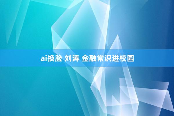 ai换脸 刘涛 金融常识进校园