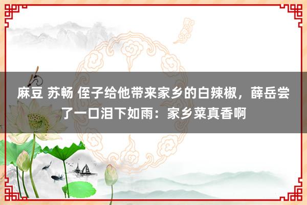 麻豆 苏畅 侄子给他带来家乡的白辣椒，薛岳尝了一口泪下如雨：家乡菜真香啊