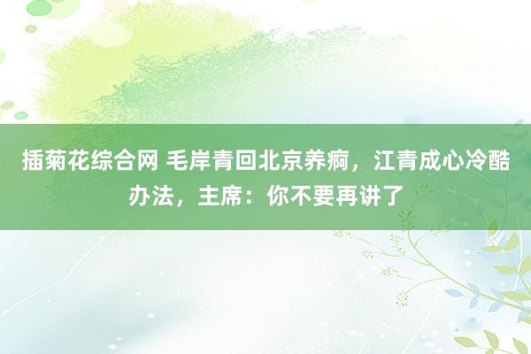 插菊花综合网 毛岸青回北京养痾，江青成心冷酷办法，主席：你不要再讲了