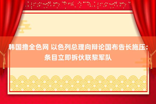 韩国撸全色网 以色列总理向辩论国布告长施压：条目立即拆伙联黎军队