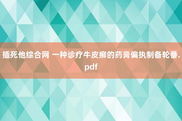 插死他综合网 一种诊疗牛皮癣的药膏偏执制备轮番.pdf