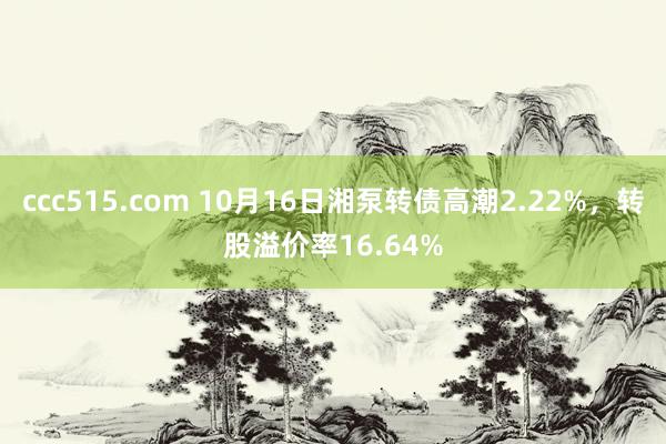 ccc515.com 10月16日湘泵转债高潮2.22%，转股溢价率16.64%