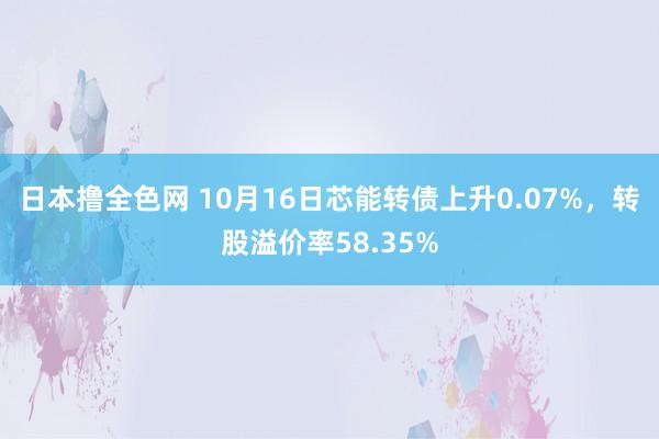 日本撸全色网 10月16日芯能转债上升0.07%，转股溢价率58.35%