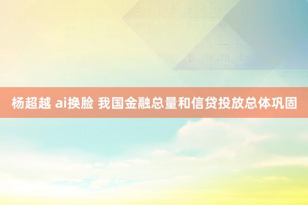 杨超越 ai换脸 我国金融总量和信贷投放总体巩固