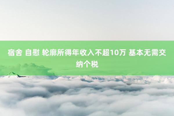 宿舍 自慰 轮廓所得年收入不超10万 基本无需交纳个税