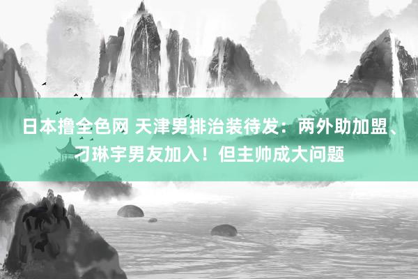 日本撸全色网 天津男排治装待发：两外助加盟、刁琳宇男友加入！但主帅成大问题