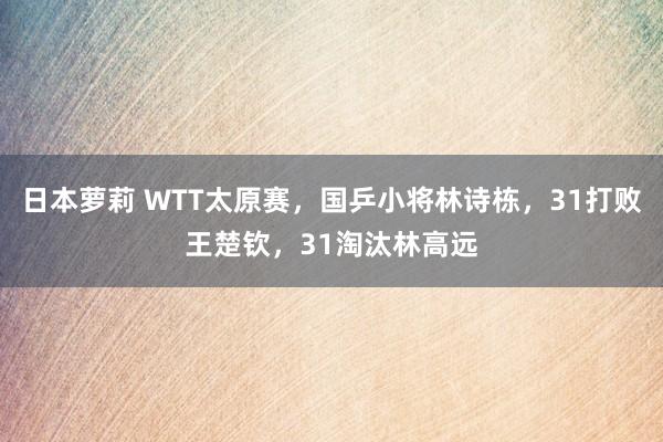 日本萝莉 WTT太原赛，国乒小将林诗栋，31打败王楚钦，31淘汰林高远