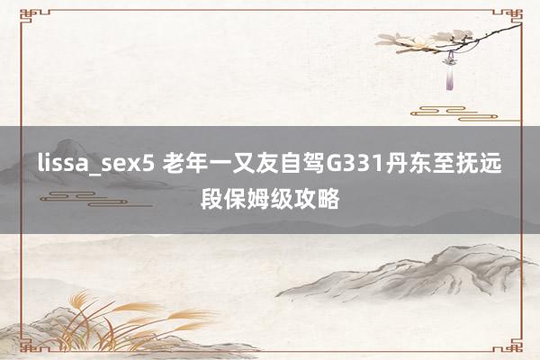 lissa_sex5 老年一又友自驾G331丹东至抚远段保姆级攻略