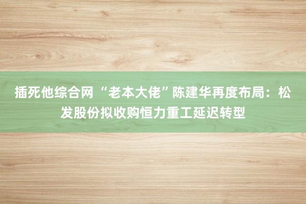 插死他综合网 “老本大佬”陈建华再度布局：松发股份拟收购恒力重工延迟转型