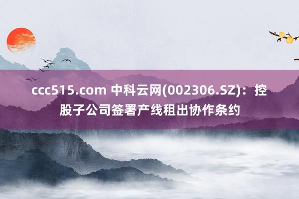 ccc515.com 中科云网(002306.SZ)：控股子公司签署产线租出协作条约