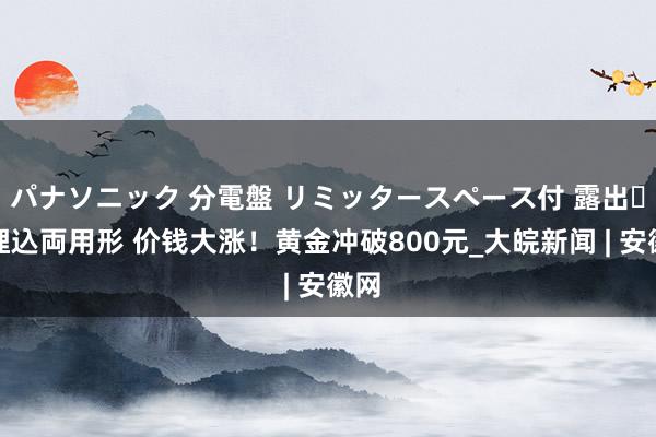 パナソニック 分電盤 リミッタースペース付 露出・半埋込両用形 价钱大涨！黄金冲破800元_大皖新闻 | 安徽网