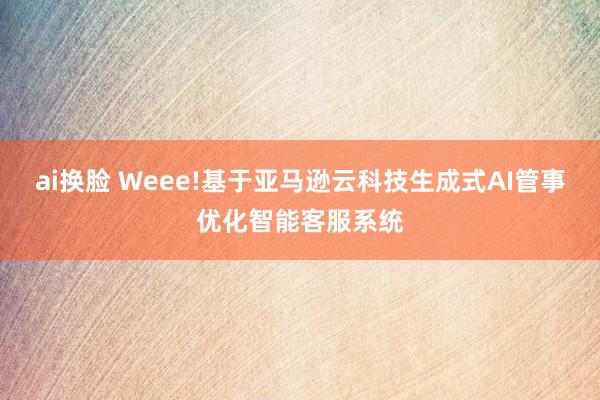 ai换脸 Weee!基于亚马逊云科技生成式AI管事优化智能客服系统