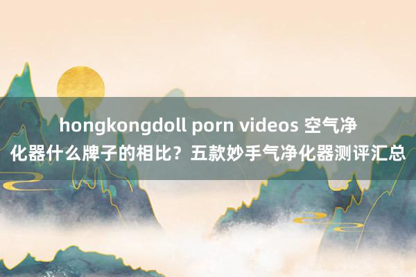 hongkongdoll porn videos 空气净化器什么牌子的相比？五款妙手气净化器测评汇总