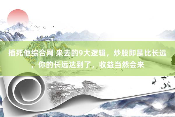 插死他综合网 来去的9大逻辑，炒股即是比长远，你的长远达到了，收益当然会来