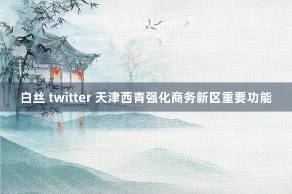 白丝 twitter 天津西青强化商务新区重要功能