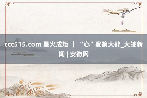 ccc515.com 星火成炬 ｜ “心”登第大肆_大皖新闻 | 安徽网