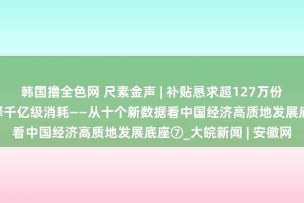 韩国撸全色网 尺素金声 | 补贴恳求超127万份，汽车以旧换新加速开释千亿级消耗——从十个新数据看中国经济高质地发展底座⑦_大皖新闻 | 安徽网