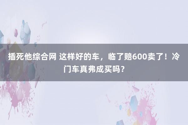 插死他综合网 这样好的车，临了赔600卖了！冷门车真弗成买吗？