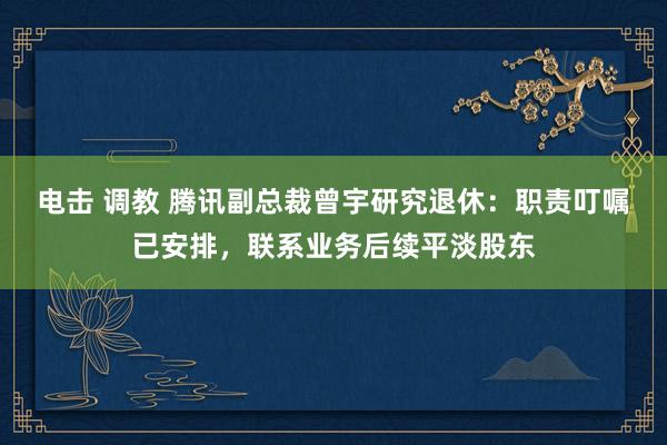 电击 调教 腾讯副总裁曾宇研究退休：职责叮嘱已安排，联系业务后续平淡股东