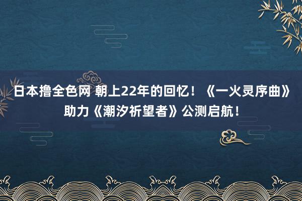 日本撸全色网 朝上22年的回忆！《一火灵序曲》助力《潮汐祈望者》公测启航！