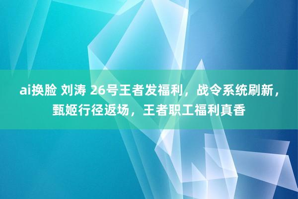 ai换脸 刘涛 26号王者发福利，战令系统刷新，甄姬行径返场，王者职工福利真香