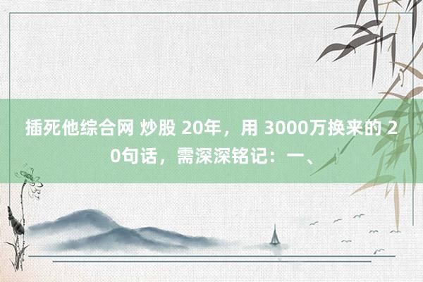 插死他综合网 炒股 20年，用 3000万换来的 20句话，需深深铭记：一、