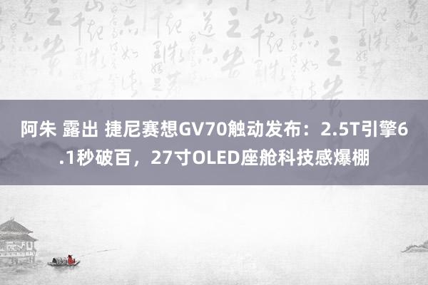 阿朱 露出 捷尼赛想GV70触动发布：2.5T引擎6.1秒破百，27寸OLED座舱科技感爆棚