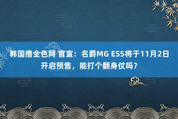 韩国撸全色网 官宣：名爵MG ES5将于11月2日开启预售，能打个翻身仗吗？