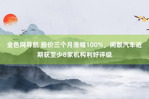 全色网导航 股价三个月涨幅100%，闲散汽车近期获至少8家机构利好评级